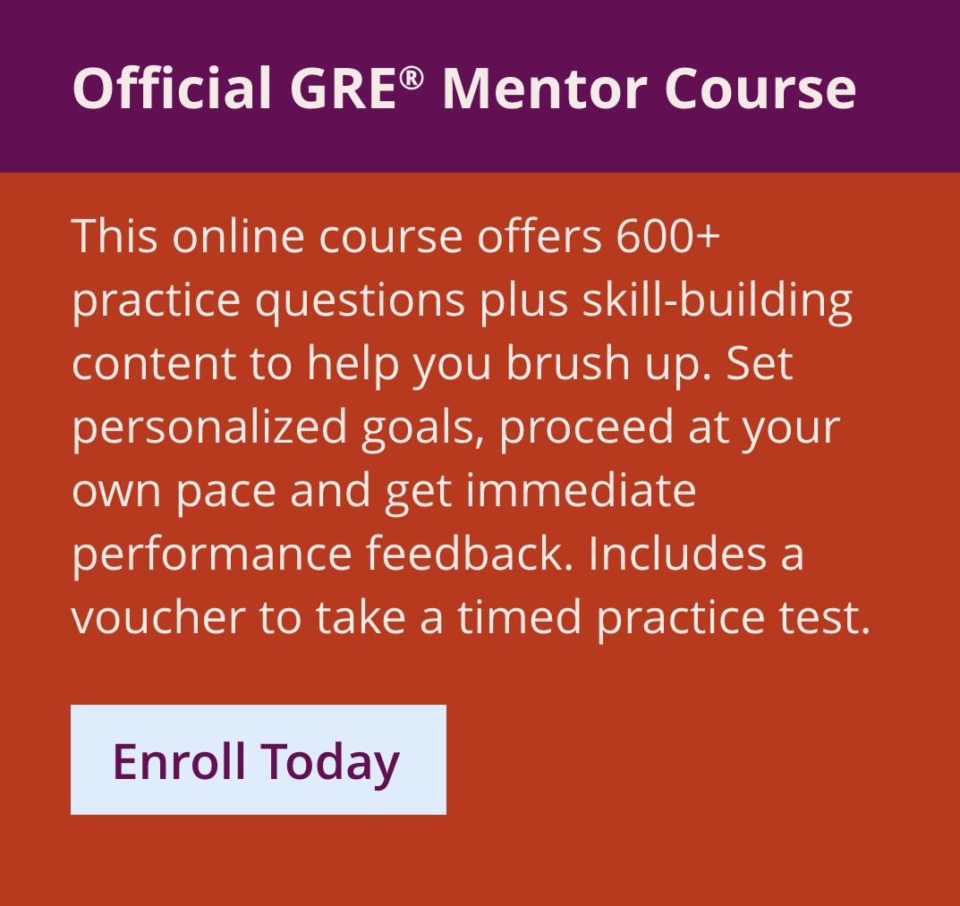 Official GRE Mentor Course. This brand new, online course offers 600+ practice questions plus skill-building content to help you brush up — all housed in one easy-to-use platform. Set personalized goals, proceed at your own pace and get immediate performance feedback. Includes a voucher to take a timed practice test. Enroll Today.